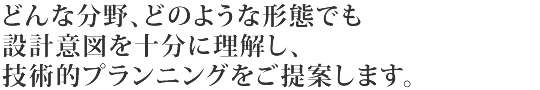 どんな分野、どのような形状でも設計意図を十分に理解し、技術的プランニングをご提案します。