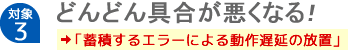 【対象3】どんどん具合が悪くなる！「蓄積するエラーによる動作遅延の放置」