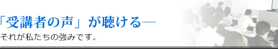 「受講者の声」が聴ける―　それが私たちの強みです。