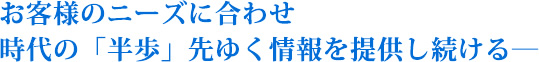 お客様のニーズに合わせ時代の「半歩」先ゆく情報を提供し続ける―それが私たちの使命です！