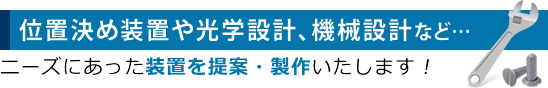 位置決め装置や光学設計、機械設計など…ニーズにあった装置を提案・製作いたします！