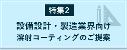 特集2：設備設計・製造業界向け溶射コーティングのご提案