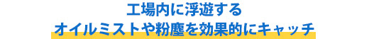 工場内に浮遊するオイルミストや粉塵を効果的にキャッチ