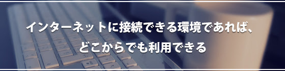 インターネットに接続できる環境であれば、どこからでも利用できる