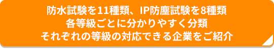 防水試験を11種類、IP防塵試験を8種類 各等級ごとに分かりやすく分類 それぞれの等級の対応できる企業をご紹介