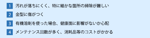 1:汚れが落ちにくく、掃除が難しい 2:金型に傷がつく 3: 有機溶剤を使った場合、人体に悪影響を及ぼす恐れがある 4:メンテナンス回数が多く、コストがかかる