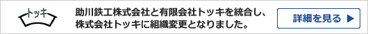 助川鉄工株式会社と有限会社トッキを統合し、株式会社トッキに組織変更となりました。【詳細を見る】