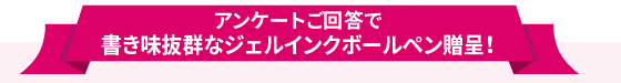 アンケートご回答で書き味抜群なジェルインクボールペン贈呈！