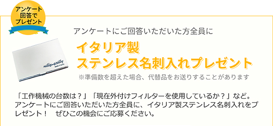 アンケートにご回答いただいた方全員にイタリア製ステンレス名刺入れプレゼント※準備数を超えた場合、代替品をお送りすることがあります 「工作機械の台数は？」「現在外付けフィルターを使用しているか？」など。アンケートにご回答いただいた方全員に、イタリア製ステンレス名刺入れをプレゼント！　ぜひこの機会にご応募ください。