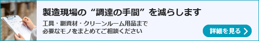 「製造現場の&ldquo;調達の手間&rdquo;を減らします」工具・副資材・クリーンルーム用品まで。必要なモノをまとめてご相談ください。
