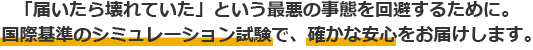 「届いたら壊れていた」という最悪の事態を回避するために。国際基準のシミュレーション試験で、確かな安心をお届けします。