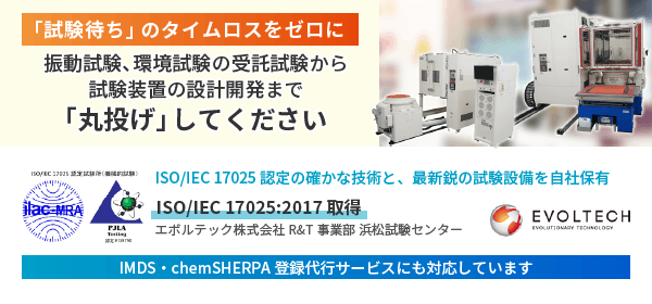 【「試験待ち」のタイムロスをゼロに】振動試験、環境試験の受託試験から試験装置の設計開発まで「丸投げ」してください。ISO/IEC 17025 認定の確かな技術と、最新鋭の試験設備を自社保有。ISO/IEC 17025:2017 取得。エボルテック株式会社R&T事業部 浜松試験センター。IMDS・chemSHERPA登録代行サービスにも対応しています。